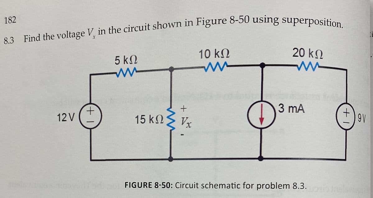 182
83. Find the voltage V, in the circuit shown in Figure 6-50 using superposition
i
10 k2
20 k.
5 kN
3 mA
12V
15 k2
Vx
9V
FIGURE 8-50: Circuit schematic for problem 8.3.
