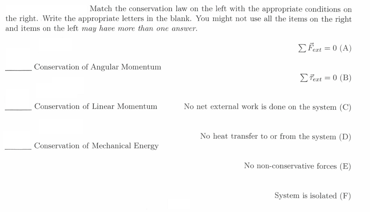 Match the conservation law on the left with the appropriate conditions on
the right. Write the appropriate letters in the blank. You might not use all the items on the right
and items on the left may have more than one answer.
EFert = 0 (A)
ext
Conservation of Angular Momentum
ΣΤα 0 (Β)
||
Conservation of Linear Momentum
No net external work is done on the system (C)
No heat transfer to or from the system (D)
Conservation of Mechanical Energy
No non-conservative forces (E)
System is isolated (F)
