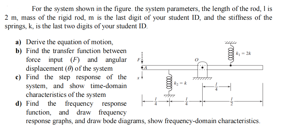For the system shown in the figure. the system parameters, the length of the rod, 1 is
2 m, mass of the rigid rod, m is the last digit of your student ID, and the stiffness of the
springs, k, is the last two digits of your student ID.
a) Derive the equation of motion,
b) Find the transfer function between
force input (F) and angular
displacement () of the system
c) Find the step response of the
system, and show time-domain
characteristics of the system
d) Find the frequency
F
A
00000
k₂ = k
-4
00000
k₁ = 2k
-1/2
response
function, and draw frequency
response graphs, and draw bode diagrams, show frequency-domain characteristics.