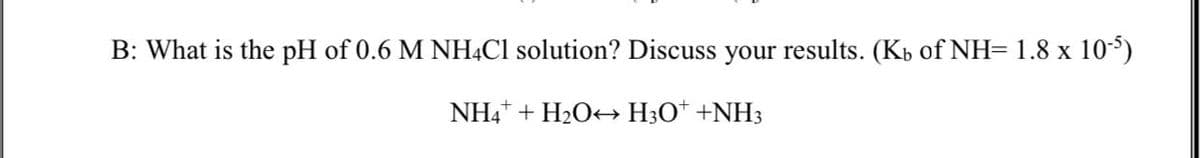 B: What is the pH of 0.6 M NHẠC1 solution? Discuss your results. (Kb of NH= 1.8 x 105)
NH4* + H2O> H3O* +NH3
