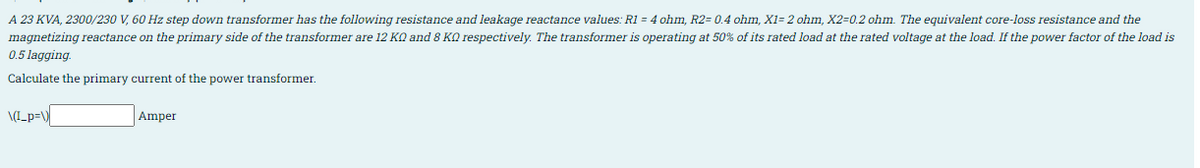 A 23 KVA, 2300/230 V, 60 Hz step down transformer has the following resistance and leakage reactance values: R1 = 4 ohm, R2= 0.4 ohm, X1= 2 ohm, X2=0.2 ohm. The equivalent core-loss resistance and the
magnetizing reactance on the primary side of the transformer are 12 KO and 8 KQ respectively. The transformer is operating at 50% of its rated load at the rated voltage at the load. If the power factor of the load is
0.5 lagging.
Calculate the primary current of the power transformer.
\(I_p=\
Amper
