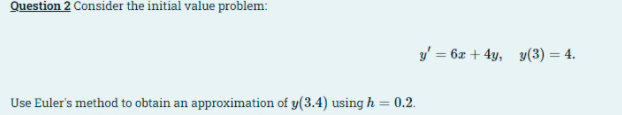 Question 2 Consider the initial value problem:
y' = 6x + 4y, y(3) = 4.
Use Euler's method to obtain an approximation of y(3.4) using h = 0.2.
