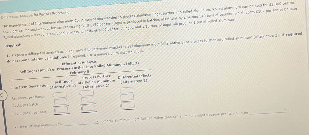 Differential Analysis for Further Processing
The management of International Aluminum Co. is considering whether to process aluminum ingot further into rolled aluminum. Rolled aluminum can be sold for $2,300 per ton,
and ingot can be sold without further processing for $1,150 per ton. Ingot is produced in batches of 88 tons by smelting 540 tons of bauxite, which costs $102 per ton of bauxite.
Rolled aluminum will require additional processing costs of $600 per ton of ingot, and 1.25 tons of ingot will produce 1 ton of rolled aluminum.
Required:
1. Prepare a differential analysis as of February 5 to determine whether to sell aluminum ingot (Alternative 1) or process further into rolled aluminum (Alternative 2). If required,
do not round interim calculations. If required, use a minus sign to indicate a loss.
Differential Analysis
Sell Ingot (Alt. 1) or Process Further into Rolled Aluminum (Alt. 2)
February 5
Line Item Description
Sell Ingot
(Alternative 1)
Process Further
into Rolled Aluminum
(Alternative 2)
Differential Effects
(Alternative 2)
Revenues, per batch
Costs, per batch
Profit (loss), per batch
2. International Aluminum Co.
process aluminum ingot further, rather than sell aluminum ingot because profits would be