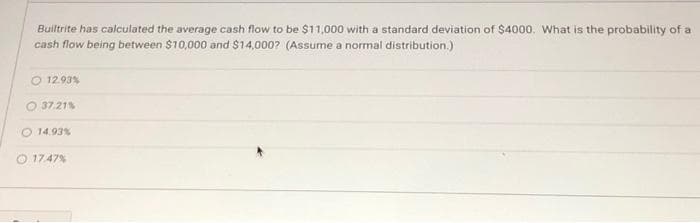 Builtrite has calculated the average cash flow to be $11,000 with a standard deviation of $4000. What is the probability of a
cash flow being between $10,000 and $14,000? (Assume a normal distribution.)
12.93%
37.21 %
14,93%
17.47 %