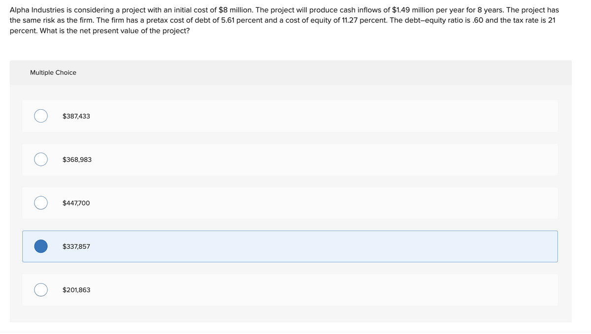 Alpha Industries is considering a project with an initial cost of $8 million. The project will produce cash inflows of $1.49 million per year for 8 years. The project has
the same risk as the firm. The firm has a pretax cost of debt of 5.61 percent and a cost of equity of 11.27 percent. The debt-equity ratio is .60 and the tax rate is 21
percent. What is the net present value of the project?
Multiple Choice
$387,433
$368,983
$447,700
$337,857
$201,863