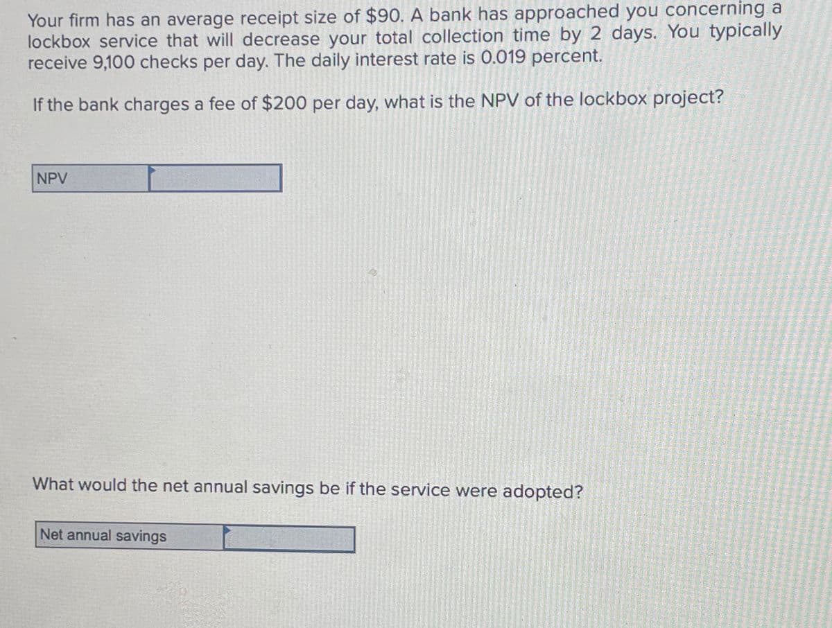 Your firm has an average receipt size of $90. A bank has approached you concerning a
lockbox service that will decrease your total collection time by 2 days. You typically
receive 9,100 checks per day. The daily interest rate is 0.019 percent.
If the bank charges a fee of $200 per day, what is the NPV of the lockbox project?
NPV
What would the net annual savings be if the service were adopted?
Net annual savings