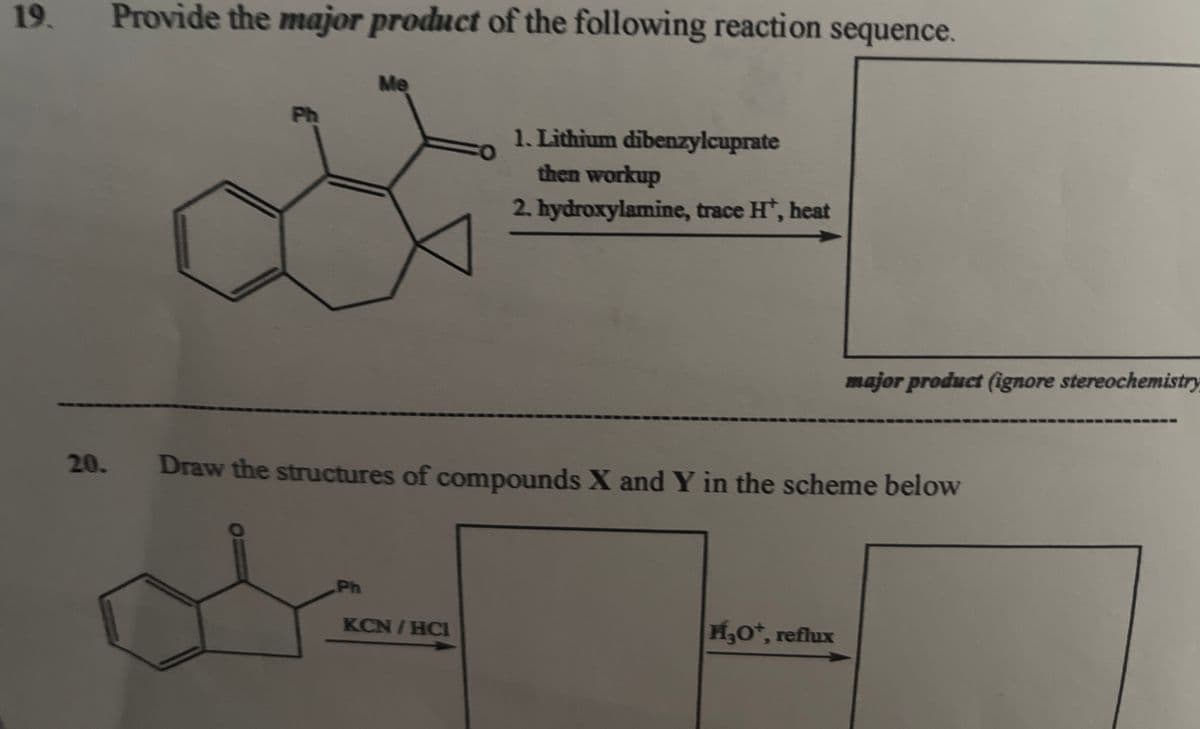 19.
20.
Provide the major product of the following reaction sequence.
Me
Ph
1. Lithium dibenzylcuprate
then workup
2. hydroxylamine, trace H+, heat
major product (ignore stereochemistry
Draw the structures of compounds X and Y in the scheme below
Ph
KCNTHC
H₂O+, reflux