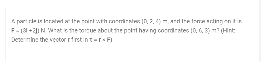 A particle is located at the point with coordinates (0, 2, 4) m, and the force acting on it is
F = (3i +2j) N. What is the torque about the point having coordinates (0, 6, 3) m? (Hint:
Determine the vector r first in t =r × F)
