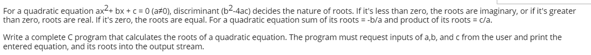 For a quadratic equation ax-+ bx + c = 0 (a#0), discriminant (b--4ac) decides the nature of roots. If it's less than zero, the roots are imaginary, or if it's greater
than zero, roots are real. If it's zero, the roots are equal. For a quadratic equation sum of its roots = -b/a and product of its roots = c/a.
Write a complete C program that calculates the roots of a quadratic equation. The program must request inputs of a,b, and c from the user and print the
entered equation, and its roots into the output stream.
