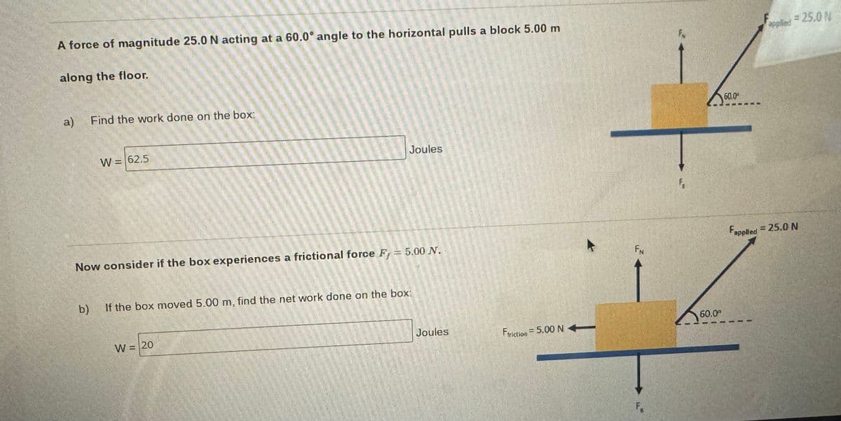A force of magnitude 25.0 N acting at a 60.0° angle to the horizontal pulls a block 5.00 m
along the floor.
a)
Find the work done on the box:
W = 62.5
Now consider if the box experiences a frictional force F = 5.00 N.
amminen
W = 20
102
EN
PO
SAN
Wallin timna
Test
Onde
wwwwwwwapwita
Flottuat
b)
If the box moved 5.00 m, find the net work on the box:
bilMinvoin
Joules
camin
Joules
Ftriction = 5.00 NA
FN
F₁
60.0⁰
60.0
Fapplied
applied = 25.0 N
= 25.0 N