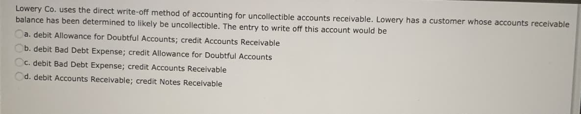 Lowery Co. uses the direct write-off method of accounting for uncollectible accounts receivable. Lowery has a customer whose accounts receivable
balance has been determined to likely be uncollectible. The entry to write off this account would be
a. debit Allowance for Doubtful Accounts; credit Accounts Receivable
b. debit Bad Debt Expense; credit Allowance for Doubtful Accounts
C. debit Bad Debt Expense; credit Accounts Receivable
Od. debit Accounts Receivable; credit Notes Receivable
