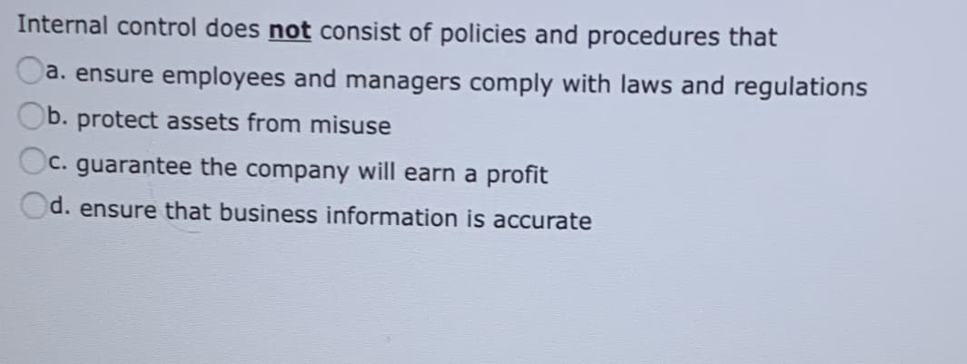 Internal control does not consist of policies and procedures that
a. ensure employees and managers comply with laws and regulations
b. protect assets from misuse
C. guarantee the company will earn a profit
d. ensure that business information is accurate
