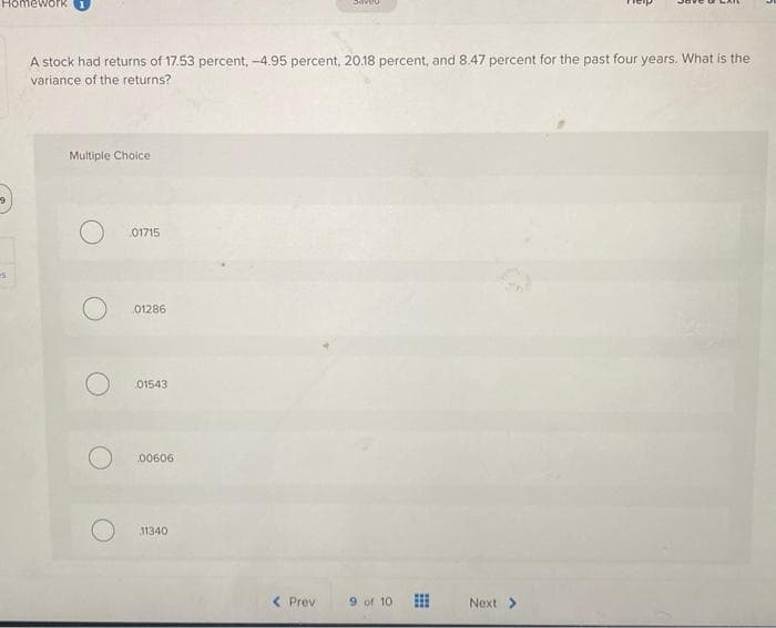 9
Homework
A stock had returns of 17.53 percent, -4.95 percent, 20.18 percent, and 8.47 percent for the past four years. What is the
variance of the returns?
Multiple Choice
O
01715
01286
01543
.00606
11340
< Prev
9 of 10
Next >