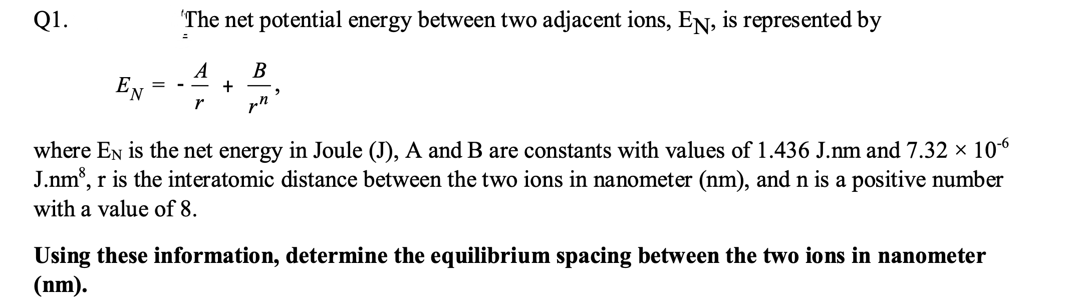 Q1.
The net potential energy between two adjacent ions, EN, is represented by
A
В
EN
pn
where En is the net energy in Joule (J), A and B are constants with values of 1.436 J.m and 7.32 × 106
J.nm°, r is the interatomic distance between the two ions in nanometer (nm), and n is a positive number
with a value of 8.
Using these information, determine the equilibrium spacing between the two ions in nanometer
(nm).
