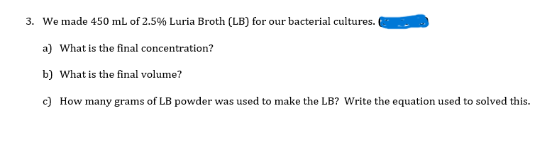 3. We made 450 mL of 2.5% Luria Broth (LB) for our bacterial cultures.
a) What is the final concentration?
b) What is the final volume?
c) How many grams of LB powder was used to make the LB? Write the equation used to solved this.
