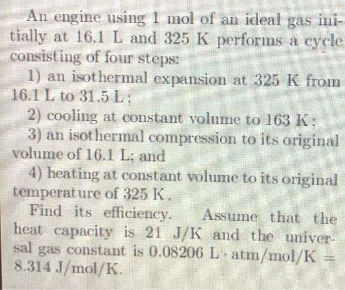 An engine using 1 mol of an ideal gas ini-
tially at 16.1 L and 325 K performs a cycle
consisting of four steps:
1) an isothermal expansion at 325 K from
16.1 L to 31.5 L;
2) cooling at constant volume to 163 K;
3) an isothermal compression to its original
volume of 16.1 L; and
4) heating at constant volume to its original
temperature of 325 K.
Find its efficiency. Assume that the
heat capacity is 21 J/K and the univer-
sal gas constant is 0.08206 L atm/mol/K
8.314 J/mol/K.