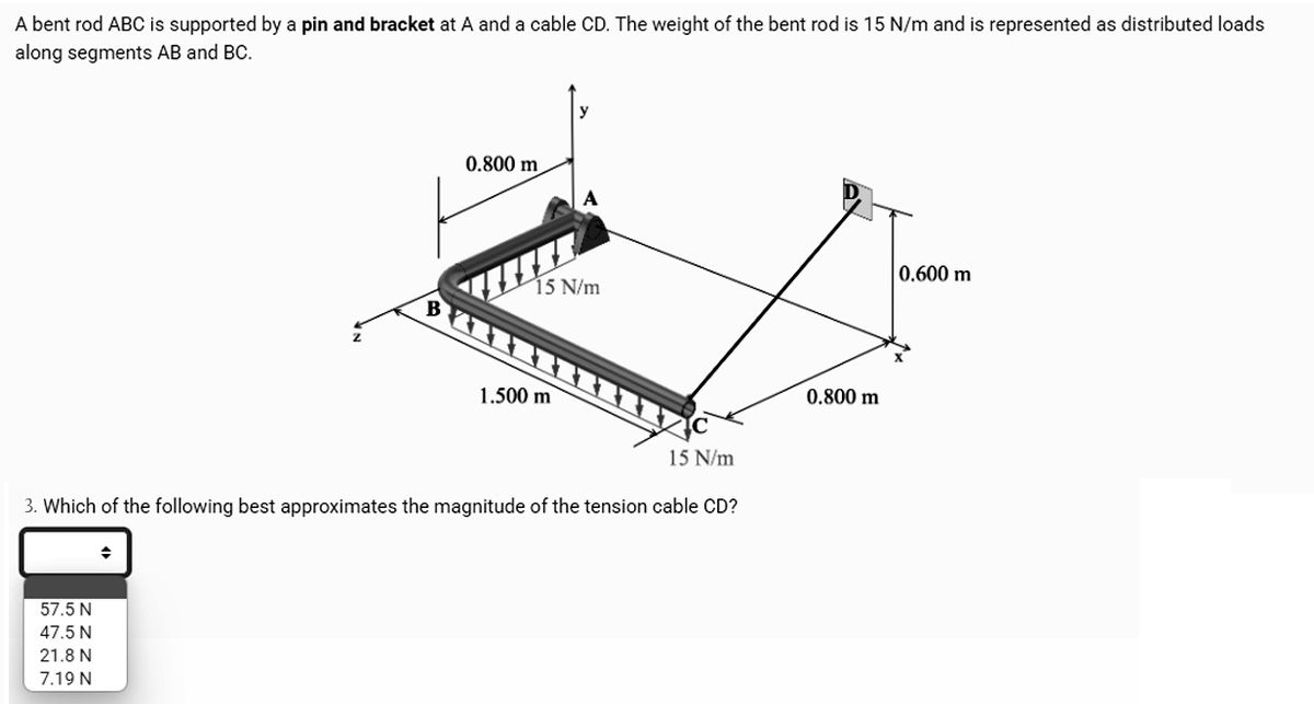 A bent rod ABC is supported by a pin and bracket at A and a cable CD. The weight of the bent rod is 15 N/m and is represented as distributed loads
along segments AB and BC.
57.5 N
47.5 N
21.8 N
7.19 N
0.800 m
+
15 N/m
15 N/m
3. Which of the following best approximates the magnitude of the tension cable CD?
1.500 m
0.800 m
0.600 m