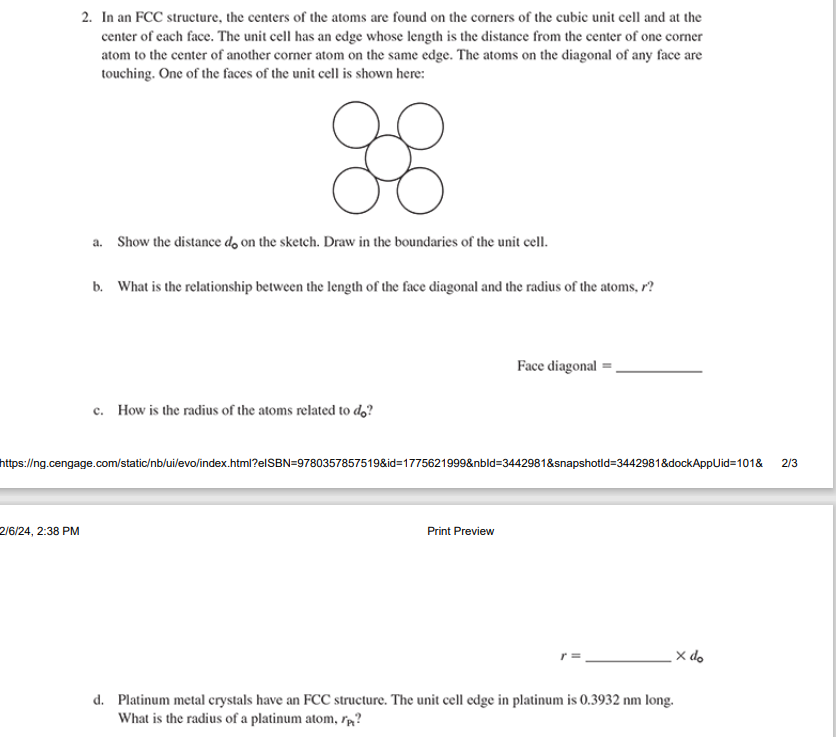 2. In an FCC structure, the centers of the atoms are found on the corners of the cubic unit cell and at the
center of each face. The unit cell has an edge whose length is the distance from the center of one corner
atom to the center of another corner atom on the same edge. The atoms on the diagonal of any face are
touching. One of the faces of the unit cell is shown here:
88
2/6/24, 2:38 PM
a. Show the distance do on the sketch. Draw in the boundaries of the unit cell.
b. What is the relationship between the length of the face diagonal and the radius of the atoms, r?
c. How is the radius of the atoms related to do?
https://ng.cengage.com/static/nb/ui/evo/index.html?elSBN=9780357857519&id=1775621999&nbld=3442981&snapshotld-3442981&dockAppUid=101&
Face diagonal
Print Preview
d. Platinum metal crystals have an FCC structure. The unit cell edge in platinum is 0.3932 nm long.
What is the radius of a platinum atom, ?
x do
2/3