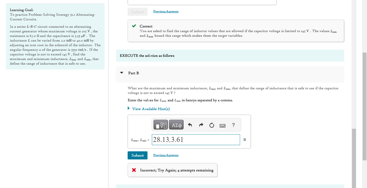 Learning Goal:
To practice Problem Solving Strategy 31.1 Alternating-
Current Circuits.
In a series L-R-C circuit connected to an alternating
current generator whose maximum voltage is 205 V, the
resistance is 67.0 N and the capacitance is 5.53 μF. The
inductance L can be varied from 2.0 mH to 40.0 mH by
adjusting an iron core in the solenoid of the inductor. The
angular frequency w of the generator is 3550 rad/s. If the
capacitor voltage is not to exceed 145 V, find the
maximum and minimum inductance, Lmax and Lmin, that
define the range of inductance that is safe to use.
Submit Previous Answers
Correct
You are asked to find the range of inductor values that are allowed if the capacitor voltage is limited to 145 V. The values L min
and Lmax bound this range which makes them the target variables.
EXECUTE the solution as follows
Part B
What are the maximum and minimum inductance, Lmax and Lmin, that define the range of inductance that is safe to use if the capacitor
voltage is not to exceed 145 V ?
Enter the values for Lmax and Lmin in henrys separated by a comma.
► View Available Hint(s)
VE ΑΣΦ
Lmax, Lmin = 28.13,3.61
Submit
Previous Answers
X Incorrect; Try Again; 4 attempts remaining
?
H