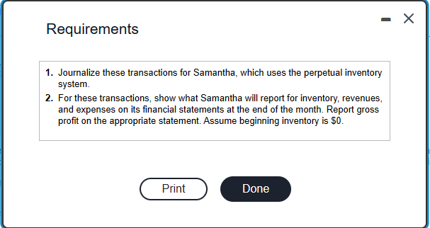 Requirements
1. Journalize these transactions for Samantha, which uses the perpetual inventory
system.
- X
2. For these transactions, show what Samantha will report for inventory, revenues,
and expenses on its financial statements at the end of the month. Report gross
profit on the appropriate statement. Assume beginning inventory is $0.
Print
Done
