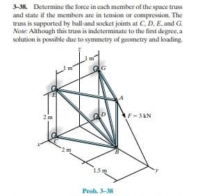 3-38. Determine the force in each member of the space truss
and state if the members are in tension or compression. The
truss is supported by ball-and socket joints at C, D, E, and G.
Note: Although this truss is indeterminate to the first degree, a
solution is possible due to symmetry of geometry and loading.
2 m
F=3 kN
2m
15m
Prob. 3-38
