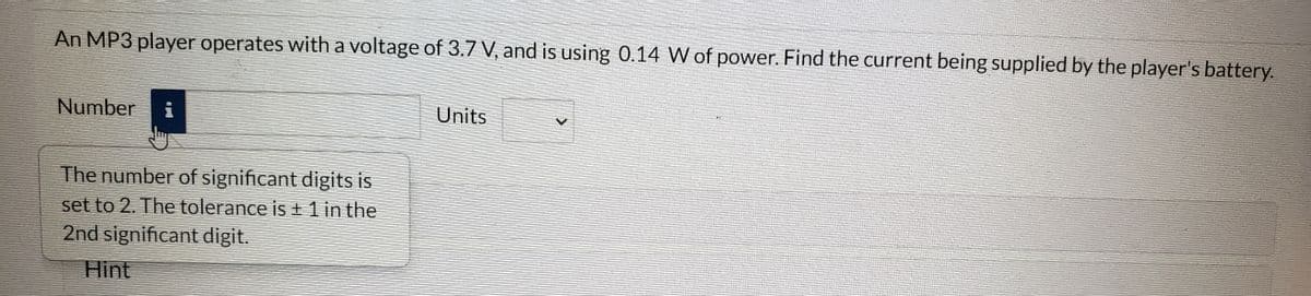 An MP3 player operates with a voltage of 3.7 V, and is using 0.14 W of power. Find the current being supplied by the player's battery.
Number
Units
The number of significant digits is
set to 2. The tolerance is ± 1 in the
2nd significant digit.
Hint