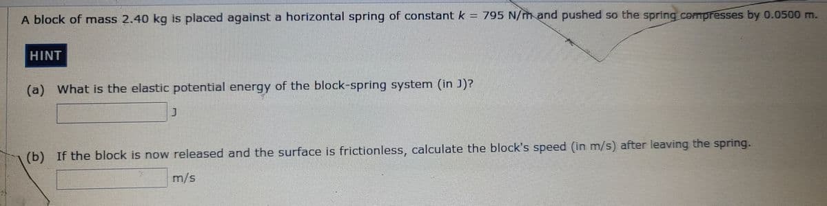 A block of mass 2.40 kg is placed against a horizontal spring of constant k = 795 N/mand pushed so the spring compresses by 0.0500 m.
HINT
(a) What is the elastic potential energy of the block-spring system (in J)?
(b) If the block is now released and the surface is frictionless, calculate the block's speed (in m/s) after leaving the spring.
m/s
