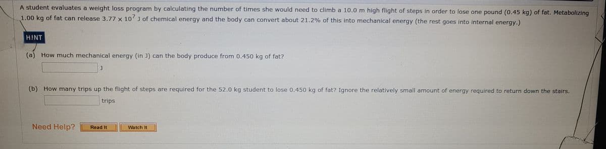 A student evaluates a weight loss program by calculating the number of times she would need to climb a 10.0 m high flight of steps in order to lose one pound (0.45 kg) of fat. Metabolizing
1.00 kg of fat can release 3.77 x 10'J of chemical energy and the body can convert about 21.2% of this into mechanical energy (the rest goes into internal energy.)
HINT
(a) How much mechanical energy (in J) can the body produce from 0.450 kg of fat?
(b) How many trips up the flight of steps are required for the 52.0 kg student to lose 0.450 kg of fat? Ignore the relatively small amount of energy required to return down the stairs.
trips
Need Help?
Read It
Watch It
