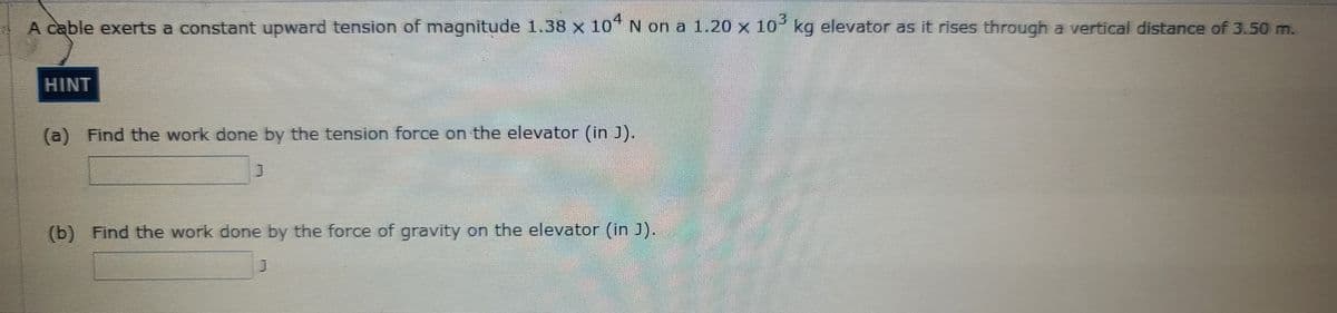 4
A cable exerts a constant upward tension of magnitude 1.38 x 10" N on a 1.20 x 10 kg elevator as it rises through a vertical distance of 3.50 m.
HINT
(a) Find the work done by the tension force on the elevator (in J).
(b) Find the work done by the force of gravity on the elevator (in J).
