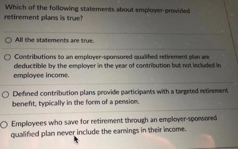 Which of the following statements about employer-provided
retirement plans is true?
O All the statements are true.
O Contributions to an employer-sponsored qualified retirement plan are
deductible by the employer in the year of contribution but not included in
employee income.
O Defined contribution plans provide participants with a targeted retirement
benefit, typically in the form of a pension.
O Employees who save for retirement through an employer-sponsored
qualified plan never include the earnings in their income.