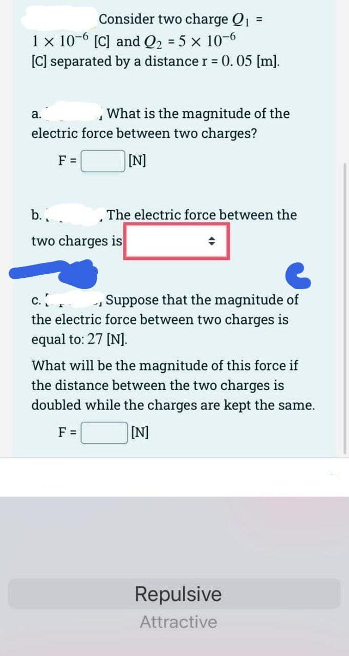 Consider two charge Q₁ =
1 x 10-6 [C] and Q₂ = 5 x 10-6
[C] separated by a distance r = 0.05 [m].
J
What is the magnitude of the
electric force between two charges?
[N]
a.
F =
b.₁
two charges is
The electric force between the
c.
Suppose that the magnitude of
the electric force between two charges is
equal to: 27 [N].
What will be the magnitude of this force if
the distance between the two charges is
doubled while the charges are kept the same.
F =
[N]
Repulsive
Attractive