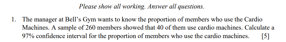 Please show all working. Answer all questions.
1. The manager at Bell's Gym wants to know the proportion of members who use the Cardio
Machines. A sample of 260 members showed that 40 of them use cardio machines. Calculate a
97% confidence interval for the proportion of members who use the cardio machines.
[5]