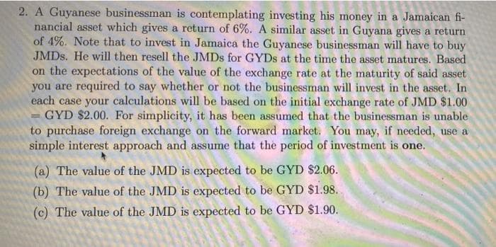 2. A Guyanese businessman is contemplating investing his money in a Jamaican fi-
nancial asset which gives a return of 6%. A similar asset in Guyana gives a return
of 4%. Note that to invest in Jamaica the Guyanese businessman will have to buy
JMDS. He will then resell the JMDS for GYDS at the time the asset matures. Based
on the expectations of the value of the exchange rate at the maturity of said asset
you are required to say whether or not the businessman will invest in the asset. In
each case your calculations will be based on the initial exchange rate of JMD $1.00
GYD $2.00. For simplicity, it has been assumed that the businessman is unable
to purchase foreign exchange on the forward market. You may, if needed, use a
simple interest approach and assume that the period of investment is one.
%3D
(a) The value of the JMD is expected to be GYD $2.06.
(b) The value of the JMD is expected to be GYD $1.98.
(c) The value of the JMD is expected to be GYD $1.90.
