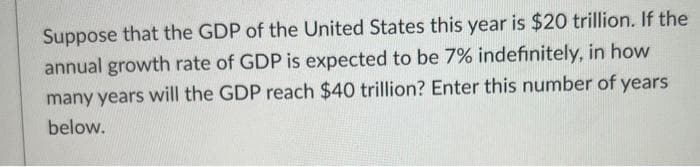 Suppose that the GDP of the United States this year is $20 trillion. If the
annual growth rate of GDP is expected to be 7% indefinitely, in how
many years will the GDP reach $40 trillion? Enter this number of years
below.