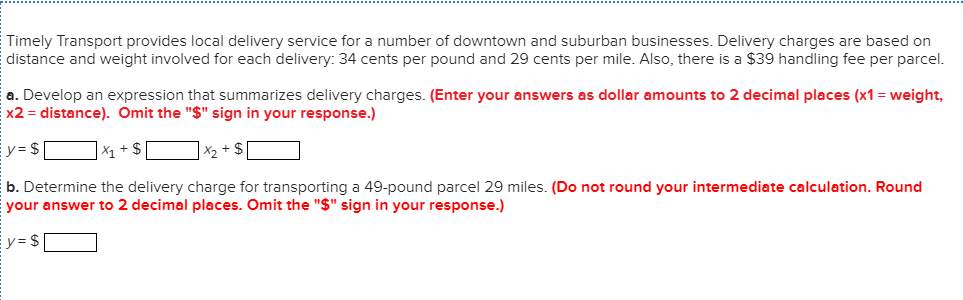 Timely Transport provides local delivery service for a number of downtown and suburban businesses. Delivery charges are based on
distance and weight involved for each delivery: 34 cents per pound and 29 cents per mile. Also, there is a $39 handling fee per parcel.
a. Develop an expression that summarizes delivery charges. (Enter your answers as dollar amounts to 2 decimal places (x1= weight,
x2 distance). Omit the "$" sign in your response.)
y = $
X₁ + $
x₂ + $
b. Determine the delivery charge for transporting a 49-pound parcel 29 miles. (Do not round your intermediate calculation. Round
your answer to 2 decimal places. Omit the "$" sign in your response.)
y = $