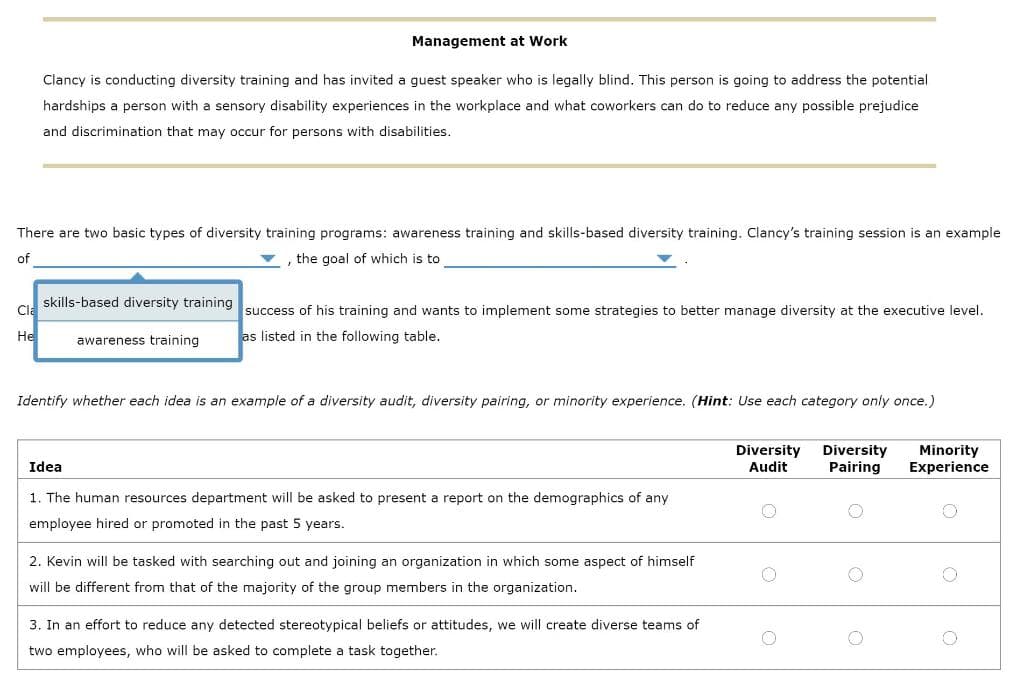 Management at Work
Clancy is conducting diversity training and has invited a guest speaker who is legally blind. This person is going to address the potential
hardships a person with a sensory disability experiences in the workplace and what coworkers can do to reduce any possible prejudice
and discrimination that may occur for persons with disabilities.
There are two basic types of diversity training programs: awareness training and skills-based diversity training. Clancy's training session is an example
, the goal of which is to
of
Cla
He
skills-based diversity training
awareness training.
success of his training and wants to implement some strategies to better manage diversity at the executive level.
as listed in the following table.
Identify whether each idea is an example of a diversity audit, diversity pairing, or minority experience. (Hint: Use each category only once.)
Idea
1. The human resources department will be asked to present a report on the demographics of any
employee hired or promoted in the past 5 years.
2. Kevin will be tasked with searching out and joining an organization in which some aspect of himself
will be different from that of the majority of the group members in the organization.
3. In an effort to reduce any detected stereotypical beliefs or attitudes, we will create diverse teams of
two employees, who will be asked to complete a task together.
Diversity Diversity
Audit Pairing
Minority
Experience
O