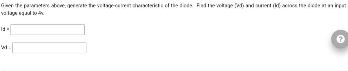 Given the parameters above, generate the voltage-current characteristic of the diode. Find the voltage (Vd) and current (Id) across the diode at an input
voltage equal to 4v.
Id =
Vd =