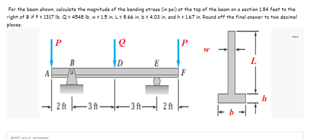 For the beam shown, calculate the magnitude of the bending stress (in psi) at the top of the beam on a section 1.84 feet to the
right of B if P = 1317 lb, Q = 4548 lb, w = 1.5 in, L = 8.66 in, b = 4.03 in, and h = 1.67 in. Round off the final answer to two decimal
places.
...
P
Q
W
D
2 ft 3 ft——3 ft— 2 ft
Add your answer