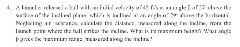 4. A launcher released a ball with an initial velocity of 45 ft/s at an angle ß of 27° above the
surface of the inclined plane, which is inclined at an angle of 29° above the horizontal.
Neglecting air resistance, calculate the distance, measured along the incline, from the
launch point where the ball strikes the incline. What is its maximum height? What angle
B gives the maximum range, measured along the incline?
