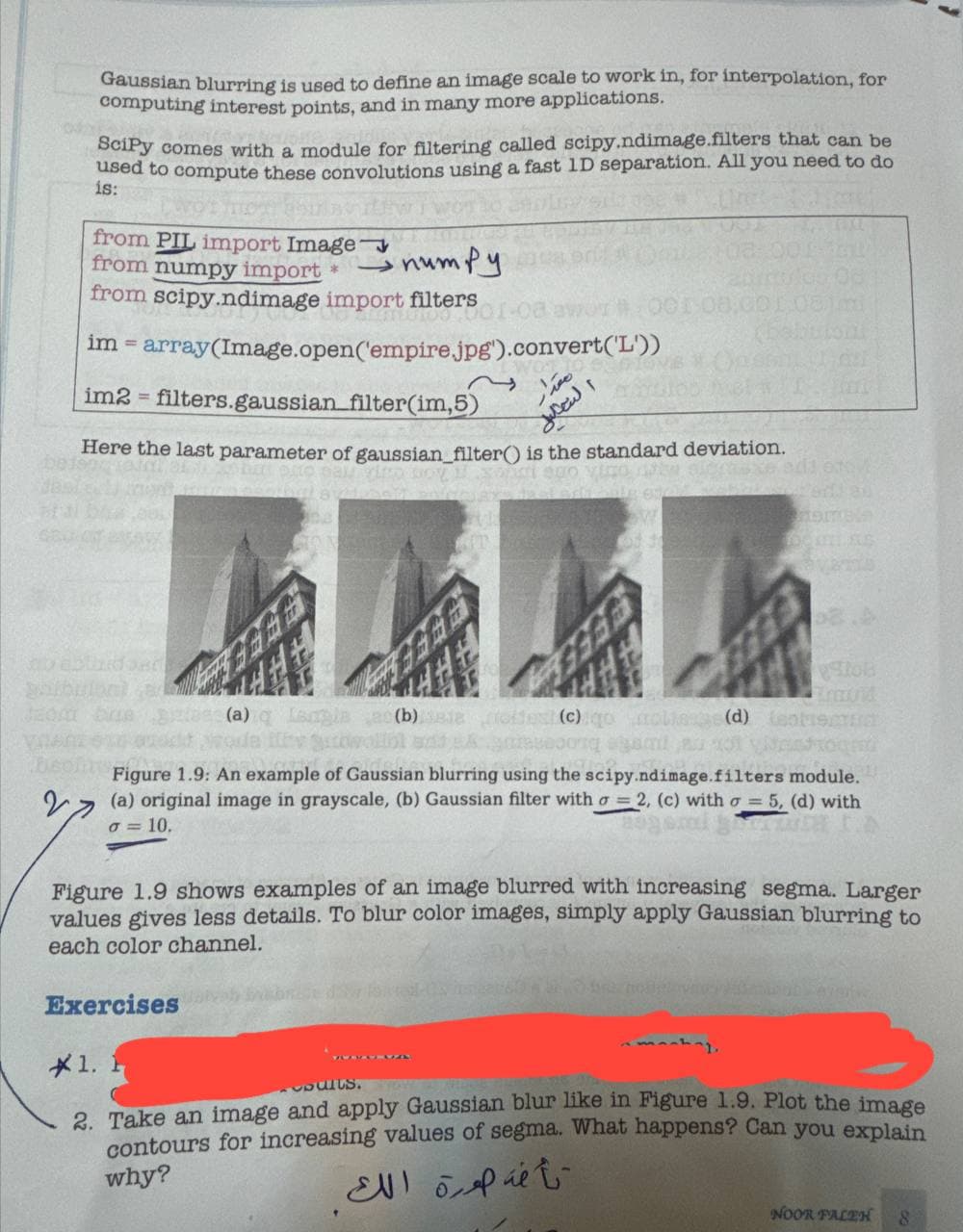 2
Gaussian blurring is used to define an image scale to work in, for interpolation, for
computing interest points, and in many more applications.
SciPy comes with a module for filtering called scipy.ndimage.filters that can be
used to compute these convolutions using a fast 1D separation. All you need to do
is:
from PIL import Image
from numpy import *
numpy
from scipy.ndimage import filters
im = array(Image.open('empire.jpg').convert('L'))
=
im2 filters.gaussian_filter(im,5)
001-08
T
التعليل
Here the last parameter of gaussian_filter() is the standard deviation.
sagino O
80
(a) q Langla (b) Bia oltes (c) gooliage (d) toteu
Figure 1.9: An example of Gaussian blurring using the scipy.ndimage.filters module.
(a) original image in grayscale, (b) Gaussian filter with o=2, (c) with σ = 5, (d) with
σ = 10.
Figure 1.9 shows examples of an image blurred with increasing segma. Larger
values gives less details. To blur color images, simply apply Gaussian blurring to
each color channel.
Exercises
1. F
amankay
2. Take an image and apply Gaussian blur like in Figure 1.9. Plot the image
contours for increasing values of segma. What happens? Can you explain
why?
تأخذ صورة الك
NOOR FALEH
8