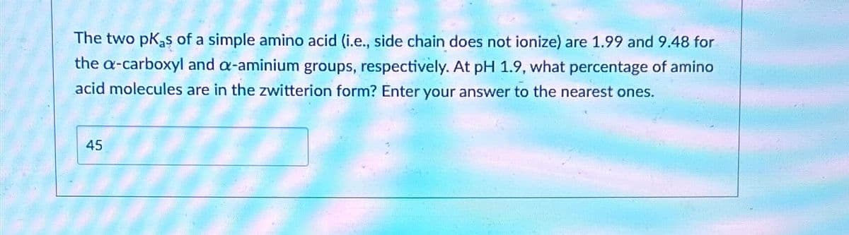 The two PK₂s of a simple amino acid (i.e., side chain does not ionize) are 1.99 and 9.48 for
the a-carboxyl and a-aminium groups, respectively. At pH 1.9, what percentage of amino
acid molecules are in the zwitterion form? Enter your answer to the nearest ones.
45