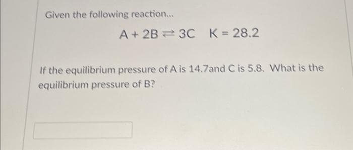 Given the following reaction...
A + 2B 3C K = 28.2
If the equilibrium pressure of A is 14.7and C is 5.8. What is the
equilibrium pressure of B?