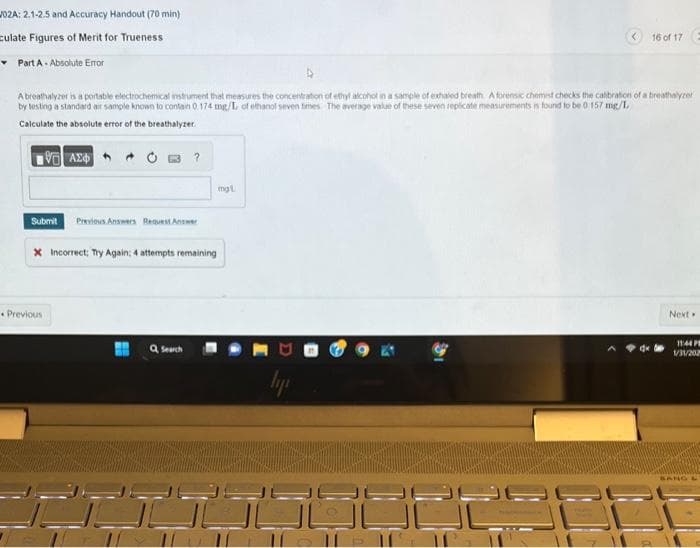 02A: 2.1-2.5 and Accuracy Handout (70 min)
ulate Figures of Merit for Trueness
▾ Part A. Absolute Error
A breathalyzer is a portable electrochemical instrument that measures the concentration of ethyl alcohol in a sample of exhaled breath A forensic chemist checks the calibration of a breathalyzer
by testing a standard air sample known to contain 0.174 mg/L of ethanol seven times. The average value of these seven replicate measurements is found to be 0 157 mg/1
Calculate the absolute error of the breathalyzer.
1971 ΑΣΦΑ
Submit Previous Answers Request Answer
?
Previous
x Incorrect; Try Again: 4 attempts remaining
Q Search
mgl
ly
Colle
16 of 17 E
dx
Next
11:44 PM
1/31/202
BANG &