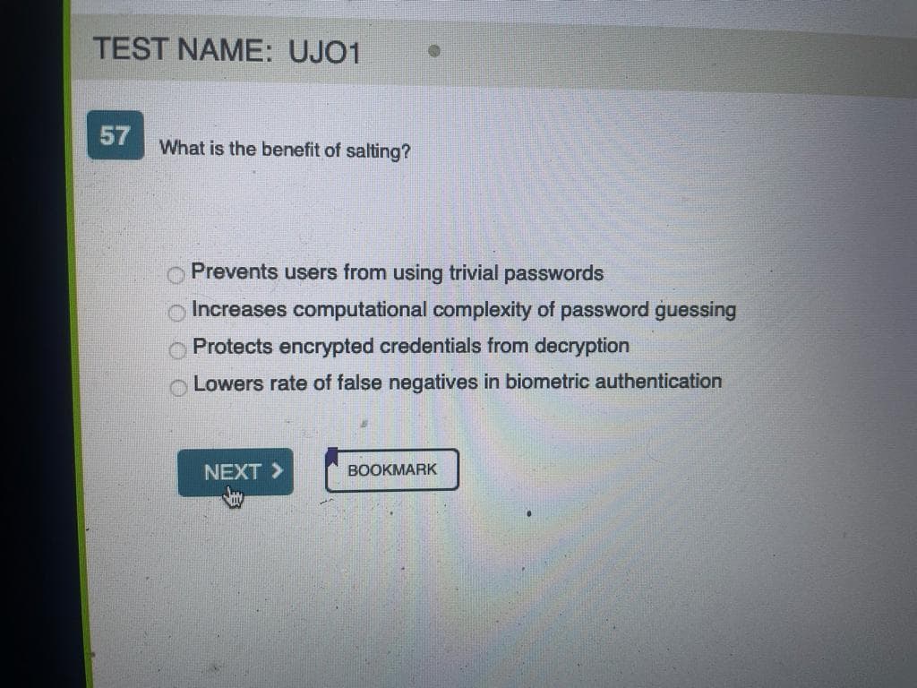 TEST NAME: UJO1
57
What is the benefit of salting?
0000
Prevents users from using trivial passwords
Increases computational complexity of password guessing
Protects encrypted credentials from decryption
Lowers rate of false negatives in biometric authentication
NEXT >
BOOKMARK