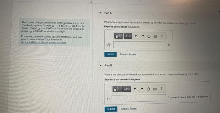 Three point charges are located on the positive x-axis of a
coordinate system Charge g = 15 nC as 20 cm from the
origin, charge 40 nC is 4.0 cm from the origin and
charge q = 60 nC located at the ongin
For related problem-solving tips and strategies, you may
want to view a Video Tutor Solution of
Vector addition of electric forces on a line
4
Y
Part A
What is the magnitude of the net force exerted by the other two charges on charge g150
Express your answer in newtons
ΑΣΦ
1-
Submit
Part B
0=
Request Answer
Submit
What is the direction of the net force exerted by the other two charges on charge 15 aC
Express your answer in degrees.
ΘΕΙ ΑΣΦΑ
?
Request Answer
N
?
counterclockwise from the direction
