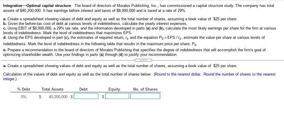 Integrative-Optimal capital structure The board of directors of Morales Publishing, Inc., has commissioned a capital structure study. The company has total
assets of $40,200,000. It has earnings before interest and taxes of $8,000,000 and is taxed at a rate of 29%.
a. Create a spreadsheet showing values of debt and equity as well as the total number of shares, assuming a book value of $25 per share.
b. Given the before-tax cost of debt at various levels of indebtedness, calculate the yearly interest expenses.
c. Using EBIT of $8,000,000, a 29% tax rate, and the information developed in parts (a) and (b), calculate the most likely earnings per share for the firm at various
levels of indebtedness. Mark the level of indebtedness that maximizes EPS.
d. Using the EPS developed in part (c), the estimates of required return, rs and the equation Po = EPS/rs, estimate the value per share at various levels of
indebtedness. Mark the level of indebtedness in the following table that results in the maximum price per share, Po-
e. Prepare a recommendation to the board of directors of Morales Publishing that specifies the degree of indebtedness that will accomplish the firm's goal of
optimizing shareholder wealth. Use your findings in parts (a) through (d) to justify your recommendation.
.....
a. Create a spreadsheet showing values of debt and equity as well as the total number of shares, assuming a book value of $25 per share.
Calculation of the values of debt and equity as well as the total number of shares below: (Round to the nearest dollar. Round the number of shares to the nearest
integer.)
% Debt
Total Assets
Debt
Equity
No. of Shares
0%
$
40,200,000 $|
