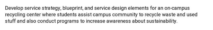 Develop service strategy, blueprint, and service design elements for an on-campus
recycling center where students assist campus community to recycle waste and used
stuff and also conduct programs to increase awareness about sustainability.
