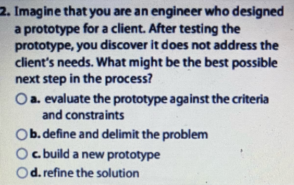 2. Imagine that you are an engineer who designed
a prototype for a client. After testing the
prototype, you discover it does not address the
client's needs. What might be the best possible
next step in the process?
O a. evaluate the prototype against the criteria
and constraints
Ob.define and delimit the problem
c. build a new prototype
d. refine the solution