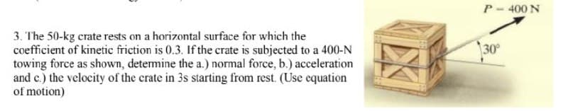 P- 400 N
3. The 50-kg crate rests on a horizontal surface for which the
coefficient of kinetic friction is 0.3. If the crate is subjected to a 400-N
towing force as shown, detemine the a.) normal force, b.) acceleration
and c.) the velocity of the crate in 3s starting from rest. (Use equation
of motion)
30
