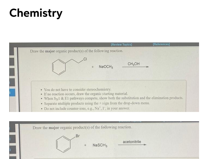 Chemistry
[References)
[Review Toples)
Draw the major organic product(s) of the following reaction.
CH;OH
NaOCH3
• You do not have to consider stereochemistry.
• If no reaction occurs, draw the organic starting material.
• When Syl & El pathways compete, show both the substitution and the elimination products.
Separate multiple products using the + sign from the drop-down menu.
• Do not include counter-ions, e.g., Na", F, in your answer.
Draw the major organic product(s) of the following reaction.
Br
acetonitrile
NaSCH3
